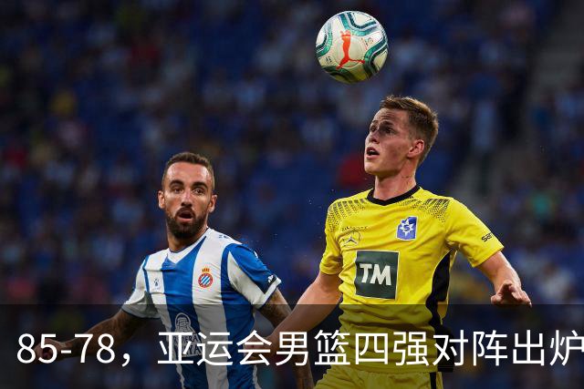 85-78，亚运会男篮四强对阵出炉！中国男篮对手敲定，郭士强压力大，首发该调整了